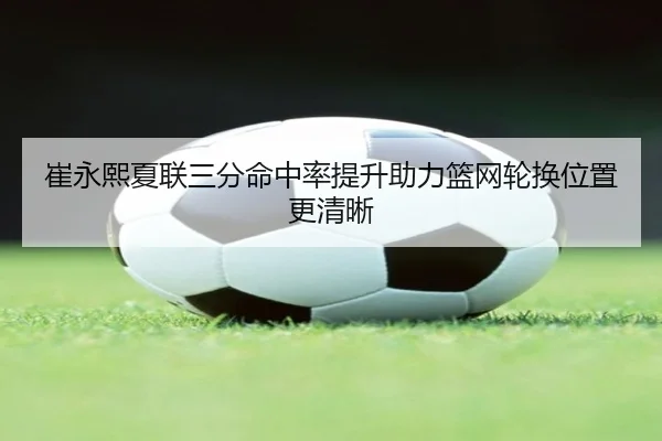 崔永熙夏联三分命中率提升助力篮网轮换位置更清晰